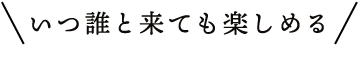 いつ誰と来ても楽しめる